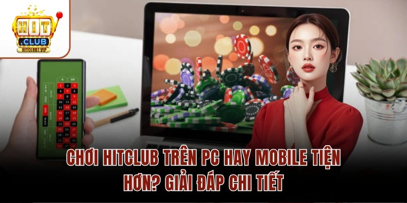 Chơi Hitclub Trên PC Hay Mobile Tiện Hơn? Giải Đáp Chi Tiết